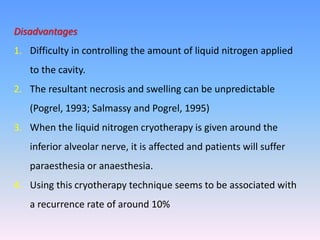 Disadvantages
1. Difficulty in controlling the amount of liquid nitrogen applied
to the cavity.
2. The resultant necrosis and swelling can be unpredictable
(Pogrel, 1993; Salmassy and Pogrel, 1995)
3. When the liquid nitrogen cryotherapy is given around the
inferior alveolar nerve, it is affected and patients will suffer
paraesthesia or anaesthesia.
4. Using this cryotherapy technique seems to be associated with
a recurrence rate of around 10%
 