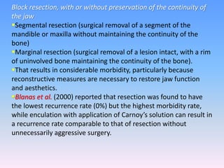 Block resection, with or without preservation of the continuity of
the jaw
Segmental resection (surgical removal of a segment of the
mandible or maxilla without maintaining the continuity of the
bone)
Marginal resection (surgical removal of a lesion intact, with a rim
of uninvolved bone maintaining the continuity of the bone).
That results in considerable morbidity, particularly because
reconstructive measures are necessary to restore jaw function
and aesthetics.
Blanas et al. (2000) reported that resection was found to have
the lowest recurrence rate (0%) but the highest morbidity rate,
while enculation with application of Carnoy’s solution can result in
a recurrence rate comparable to that of resection without
unnecessarily aggressive surgery.
 