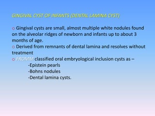 GINGIVAL CYST OF INFANTS (DENTAL LAMINA CYST)
o Gingival cysts are small, almost multiple white nodules found
on the alveolar ridges of newborn and infants up to about 3
months of age.
o Derived from remnants of dental lamina and resolves without
treatment
o FROMM classified oral embryological inclusion cysts as –
-Epistein pearls
-Bohns nodules
-Dental lamina cysts.
 