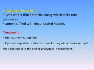 Histological features
•Cysts with a thin epithelial lining which lacks rete
processes.
•Lumen is filled with degenerated keratin.
Treatment
• No treatment is required.
• Cysts are superficial and with in weeks they will ruptures and spill
their content in to the oral or pharyngeal environment.
 
