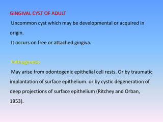 GINGIVAL CYST OF ADULT
Uncommon cyst which may be developmental or acquired in
origin.
It occurs on free or attached gingiva.
Pathogenesis
May arise from odontogenic epithelial cell rests. Or by traumatic
implantation of surface epithelium. or by cystic degeneration of
deep projections of surface epithelium (Ritchey and Orban,
1953).
 