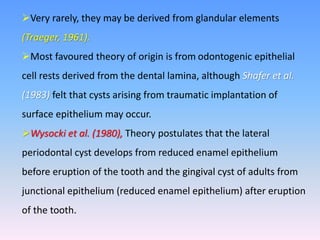 Very rarely, they may be derived from glandular elements
(Traeger, 1961).
Most favoured theory of origin is from odontogenic epithelial
cell rests derived from the dental lamina, although Shafer et al.
(1983) felt that cysts arising from traumatic implantation of
surface epithelium may occur.
Wysocki et al. (1980), Theory postulates that the lateral
periodontal cyst develops from reduced enamel epithelium
before eruption of the tooth and the gingival cyst of adults from
junctional epithelium (reduced enamel epithelium) after eruption
of the tooth.
 