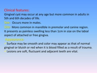 Clinical features:
Gingival cyst may occur at any age but more common in adults in
5th and 6th decades of life.
Sex- Occurs more in males.
Site- More common in mandible in premolar and canine region.
It presents as painless swelling less than 1cm in size on the labial
aspect of attached or free gingiva.
Appearance-
Surface may be smooth and color may appear as that of normal
gingival or bluish or red when it is blood filled as a result of trauma.
Lesions are soft, fluctuant and adjacent teeth are vital.
 