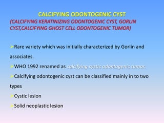 CALCIFYING ODONTOGENIC CYST
(CALCIFYING KERATINIZING ODONTOGENIC CYST, GORLIN
CYST,CALCIFYING GHOST CELL ODONTOGENIC TUMOR)
Rare variety which was initially characterized by Gorlin and
associates.
WHO 1992 renamed as calcifying cystic odontogenic tumor.
Calcifying odontogenic cyst can be classified mainly in to two
types
Cystic lesion
Solid neoplastic lesion
 