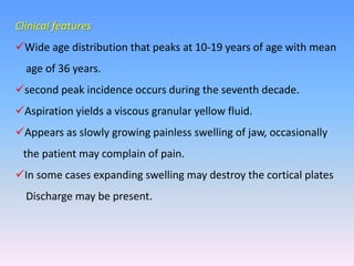 Clinical features
Wide age distribution that peaks at 10-19 years of age with mean
age of 36 years.
second peak incidence occurs during the seventh decade.
Aspiration yields a viscous granular yellow fluid.
Appears as slowly growing painless swelling of jaw, occasionally
the patient may complain of pain.
In some cases expanding swelling may destroy the cortical plates
Discharge may be present.
 