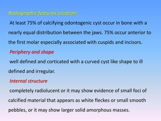 Radiographic features Location:
At least 75% of calcifying odontogenic cyst occur in bone with a
nearly equal distribution between the jaws. 75% occur anterior to
the first molar especially associated with cuspids and incisors.
Periphery and shape
well defined and corticated with a curved cyst like shape to ill
defined and irregular.
Internal structure
completely radiolucent or it may show evidence of small foci of
calcified material that appears as white fleckes or small smooth
pebbles, or it may show larger solid amorphous masses.
 