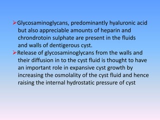 Glycosaminoglycans, predominantly hyaluronic acid
but also appreciable amounts of heparin and
chrondrotoin sulphate are present in the fluids
and walls of dentigerous cyst.
Release of glycosaminoglycans from the walls and
their diffusion in to the cyst fluid is thought to have
an important role in expansive cyst growth by
increasing the osmolality of the cyst fluid and hence
raising the internal hydrostatic pressure of cyst
 