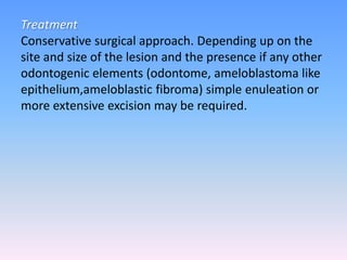 Treatment
Conservative surgical approach. Depending up on the
site and size of the lesion and the presence if any other
odontogenic elements (odontome, ameloblastoma like
epithelium,ameloblastic fibroma) simple enuleation or
more extensive excision may be required.
 
