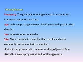 Clinical features
Frequency: The glandular odontogenic cyst is a rare lesion.
It accounts about 0.2 % of cyst.
Age: wide range of age between 10-90 years with peak in sixth
decades.
Sex- more common in females.
Site- More common in mandible than maxilla and more
commonly occurs in anterior mandible.
•Patient may present with painless swelling of jaws or face.
•Growth is slowly progressive and locally aggressive.
 