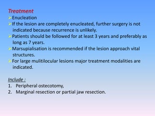 Treatment
Enucleation
If the lesion are completely enucleated, further surgery is not
indicated because recurrence is unlikely.
Patients should be followed for at least 3 years and preferably as
long as 7 years.
Marsupialisation is recommended if the lesion approach vital
structures.
For large mulitilocular lesions major treatment modalities are
indicated.
Include :
1. Peripheral ostecotomy,
2. Marginal resection or partial jaw resection.
 