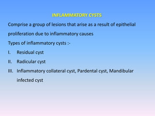 INFLAMMATORY CYSTS
Comprise a group of lesions that arise as a result of epithelial
proliferation due to inflammatory causes
Types of inflammatory cysts :-
I. Residual cyst
II. Radicular cyst
III. Inflammatory collateral cyst, Pardental cyst, Mandibular
infected cyst
 