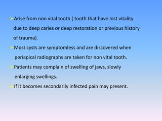 Arise from non vital tooth ( tooth that have lost vitality
due to deep caries or deep restoration or previous history
of trauma).
Most cysts are symptomless and are discovered when
periapical radiographs are taken for non vital tooth.
Patients may complain of swelling of jaws, slowly
enlarging swellings.
If it becomes secondarily infected pain may present.
 