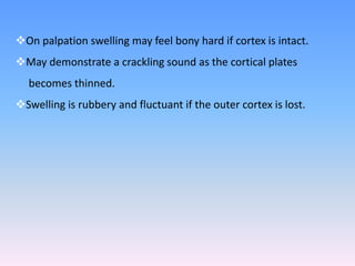 On palpation swelling may feel bony hard if cortex is intact.
May demonstrate a crackling sound as the cortical plates
becomes thinned.
Swelling is rubbery and fluctuant if the outer cortex is lost.
 