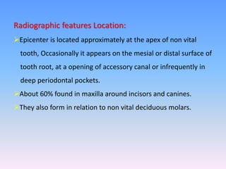 Radiographic features Location:
Epicenter is located approximately at the apex of non vital
tooth, Occasionally it appears on the mesial or distal surface of
tooth root, at a opening of accessory canal or infrequently in
deep periodontal pockets.
About 60% found in maxilla around incisors and canines.
They also form in relation to non vital deciduous molars.
 