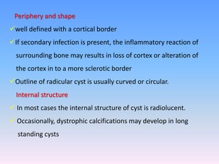 Periphery and shape
well defined with a cortical border
If secondary infection is present, the inflammatory reaction of
surrounding bone may results in loss of cortex or alteration of
the cortex in to a more sclerotic border
Outline of radicular cyst is usually curved or circular.
Internal structure
 In most cases the internal structure of cyst is radiolucent.
 Occasionally, dystrophic calcifications may develop in long
standing cysts
 