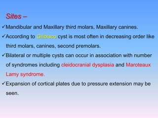 Sites –
Mandibular and Maxillary third molars, Maxillary canines.
According to Gilibisco cyst is most often in decreasing order like
third molars, canines, second premolars.
Bilateral or multiple cysts can occur in association with number
of syndromes including cleidocranial dysplasia and Maroteaux
Lamy syndrome.
Expansion of cortical plates due to pressure extension may be
seen.
 