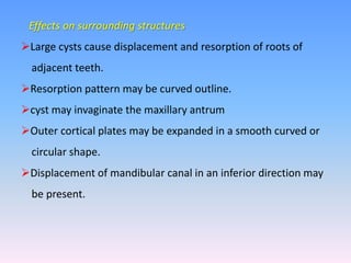 Effects on surrounding structures
Large cysts cause displacement and resorption of roots of
adjacent teeth.
Resorption pattern may be curved outline.
cyst may invaginate the maxillary antrum
Outer cortical plates may be expanded in a smooth curved or
circular shape.
Displacement of mandibular canal in an inferior direction may
be present.
 