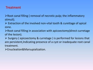 Treatment
Root canal filling ( removal of necrotic pulp; the inflammatory
stimuli).
 Extraction of the involved non-vital tooth & curettage of apical
zone.
Root canal filling in association with apicoectomy(direct curretage
of the lesion).
 Surgery ( epicoectomy & curretage ) is performed for lesions that
are persistent,Indicating presence of a cyst or inadequate root canal
treatment.
Enucleation&Marsupialization.
 