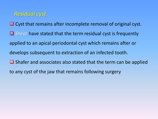 Residual cyst
 Cyst that remains after incomplete removal of original cyst.
 Shear have stated that the term residual cyst is frequently
applied to an apical periodontal cyst which remains after or
develops subsequent to extraction of an infected tooth.
 Shafer and associates also stated that the term can be applied
to any cyst of the jaw that remains following surgery
 