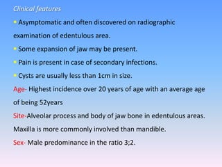 Clinical features
 Asymptomatic and often discovered on radiographic
examination of edentulous area.
 Some expansion of jaw may be present.
 Pain is present in case of secondary infections.
 Cysts are usually less than 1cm in size.
Age- Highest incidence over 20 years of age with an average age
of being 52years
Site-Alveolar process and body of jaw bone in edentulous areas.
Maxilla is more commonly involved than mandible.
Sex- Male predominance in the ratio 3;2.
 