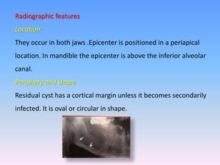 Radiographic features
Location:
They occur in both jaws .Epicenter is positioned in a periapical
location. In mandible the epicenter is above the inferior alveolar
canal.
Periphery and shape
Residual cyst has a cortical margin unless it becomes secondarily
infected. It is oval or circular in shape.
 