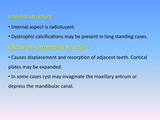 Internal structure
• Internal aspect is radiolucent.
• Dystrophic calcifications may be present in long standing cases.
Effects on surrounding structure
• Causes displacement and resorption of adjacent teeth. Cortical
plates may be expanded.
• In some cases cyst may invaginate the maxillary antrum or
depress the mandibular canal.
 
