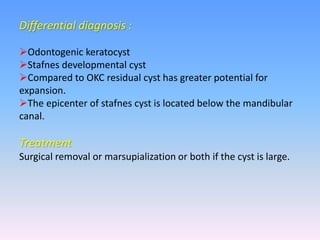 Differential diagnosis :
Odontogenic keratocyst
Stafnes developmental cyst
Compared to OKC residual cyst has greater potential for
expansion.
The epicenter of stafnes cyst is located below the mandibular
canal.
Treatment
Surgical removal or marsupialization or both if the cyst is large.
 
