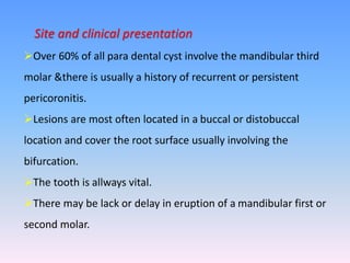 Site and clinical presentation
Over 60% of all para dental cyst involve the mandibular third
molar &there is usually a history of recurrent or persistent
pericoronitis.
Lesions are most often located in a buccal or distobuccal
location and cover the root surface usually involving the
bifurcation.
The tooth is allways vital.
There may be lack or delay in eruption of a mandibular first or
second molar.
 