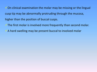 On clinical examination the molar may be missing or the lingual
cusp tip may be abnormally protruding through the mucosa,
higher than the position of buccal cusps.
The first molar is involved more frequently than second molar.
A hard swelling may be present buccal to involved molar
 