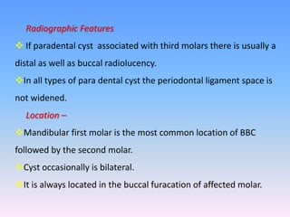 Radiographic Features
 If paradental cyst associated with third molars there is usually a
distal as well as buccal radiolucency.
In all types of para dental cyst the periodontal ligament space is
not widened.
Location –
Mandibular first molar is the most common location of BBC
followed by the second molar.
Cyst occasionally is bilateral.
It is always located in the buccal furacation of affected molar.
 