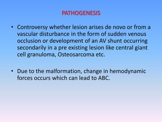 • Controversy whether lesion arises de novo or from a
vascular disturbance in the form of sudden venous
occlusion or development of an AV shunt occurring
secondarily in a pre existing lesion like central giant
cell granuloma, Osteosarcoma etc.
• Due to the malformation, change in hemodynamic
forces occurs which can lead to ABC.
PATHOGENESIS
 