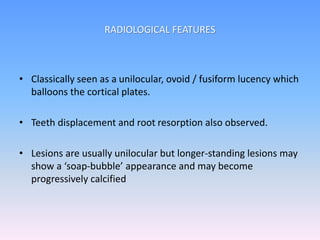 • Classically seen as a unilocular, ovoid / fusiform lucency which
balloons the cortical plates.
• Teeth displacement and root resorption also observed.
• Lesions are usually unilocular but longer-standing lesions may
show a ‘soap-bubble’ appearance and may become
progressively calcified
RADIOLOGICAL FEATURES
 
