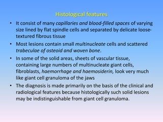 • It consist of many capillaries and blood-filled spaces of varying
size lined by flat spindle cells and separated by delicate loose-
textured fibrous tissue
• Most lesions contain small multinucleate cells and scattered
trabeculae of osteoid and woven bone.
• In some of the solid areas, sheets of vascular tissue,
containing large numbers of multinucleate giant cells,
fibroblasts, haemorrhage and haemosiderin, look very much
like giant cell granuloma of the jaws
• The diagnosis is made primarily on the basis of the clinical and
radiological features because histologically such solid lesions
may be indistinguishable from giant cell granuloma.
Histological features
 