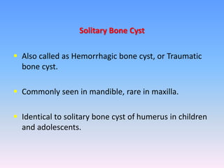  Also called as Hemorrhagic bone cyst, or Traumatic
bone cyst.
 Commonly seen in mandible, rare in maxilla.
 Identical to solitary bone cyst of humerus in children
and adolescents.
Solitary Bone Cyst
 