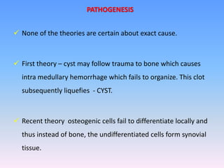  None of the theories are certain about exact cause.
 First theory – cyst may follow trauma to bone which causes
intra medullary hemorrhage which fails to organize. This clot
subsequently liquefies - CYST.
 Recent theory osteogenic cells fail to differentiate locally and
thus instead of bone, the undifferentiated cells form synovial
tissue.
PATHOGENESIS
 