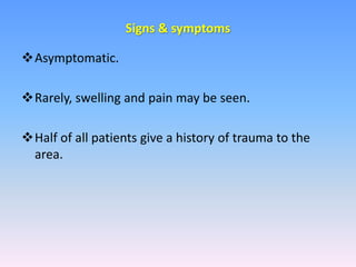 Asymptomatic.
Rarely, swelling and pain may be seen.
Half of all patients give a history of trauma to the
area.
Signs & symptoms
 