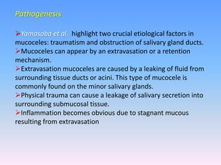 Pathogenesis
Yamasoba et al. highlight two crucial etiological factors in
mucoceles: traumatism and obstruction of salivary gland ducts.
Mucoceles can appear by an extravasation or a retention
mechanism.
Extravasation mucoceles are caused by a leaking of fluid from
surrounding tissue ducts or acini. This type of mucocele is
commonly found on the minor salivary glands.
Physical trauma can cause a leakage of salivary secretion into
surrounding submucosal tissue.
Inflammation becomes obvious due to stagnant mucous
resulting from extravasation
 