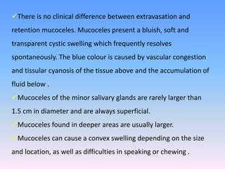 There is no clinical difference between extravasation and
retention mucoceles. Mucoceles present a bluish, soft and
transparent cystic swelling which frequently resolves
spontaneously. The blue colour is caused by vascular congestion
and tissular cyanosis of the tissue above and the accumulation of
fluid below .
Mucoceles of the minor salivary glands are rarely larger than
1.5 cm in diameter and are always superficial.
Mucoceles found in deeper areas are usually larger.
Mucoceles can cause a convex swelling depending on the size
and location, as well as difficulties in speaking or chewing .
 