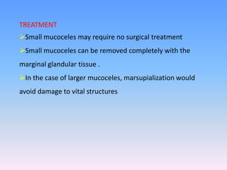 TREATMENT
Small mucoceles may require no surgical treatment
Small mucoceles can be removed completely with the
marginal glandular tissue .
In the case of larger mucoceles, marsupialization would
avoid damage to vital structures
 