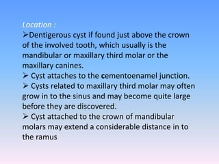 Location :
Dentigerous cyst if found just above the crown
of the involved tooth, which usually is the
mandibular or maxillary third molar or the
maxillary canines.
 Cyst attaches to the cementoenamel junction.
 Cysts related to maxillary third molar may often
grow in to the sinus and may become quite large
before they are discovered.
 Cyst attached to the crown of mandibular
molars may extend a considerable distance in to
the ramus
 