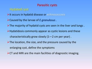 Parasitic cysts
Hydated cyst
It occurs in hydatid disease or echinococcosis
Caused by the larvae of E.granulosus .
The majority of hydatid cysts are seen in the liver and lungs .
Hydatidosis commonly appear as cystic lesions and these
characteristically grow slowly (1—2 cm per year) .
The location, the size, and the pressure caused by the
enlarging cyst, define the symptoms
CT and MRI are the main facilities of diagnostic imaging.
 