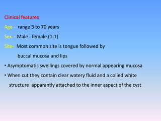 Clinical features
Age - range 3 to 70 years
Sex - Male : female (1:1)
Site- Most common site is tongue followed by
buccal mucosa and lips
• Asymptomatic swellings covered by normal appearing mucosa
• When cut they contain clear watery fluid and a colied white
structure apparantly attached to the inner aspect of the cyst
 
