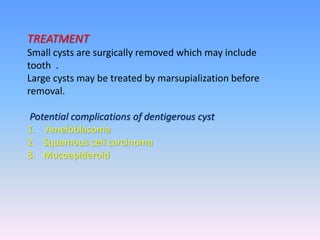 TREATMENT
Small cysts are surgically removed which may include
tooth .
Large cysts may be treated by marsupialization before
removal.
Potential complications of dentigerous cyst
1. Ameloblasoma
2. Squamous cell carcinoma
3. Mucoepideroid
 