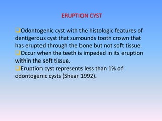 ERUPTION CYST
Odontogenic cyst with the histologic features of
dentigerous cyst that surrounds tooth crown that
has erupted through the bone but not soft tissue.
Occur when the teeth is impeded in its eruption
within the soft tissue.
Eruption cyst represents less than 1% of
odontogenic cysts (Shear 1992).
 