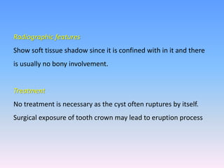 Radiographic features
Show soft tissue shadow since it is confined with in it and there
is usually no bony involvement.
Treatment
No treatment is necessary as the cyst often ruptures by itself.
Surgical exposure of tooth crown may lead to eruption process
 
