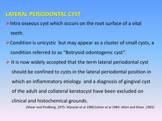 LATERAL PERIODONTAL CYST
Intra osseous cyst which occurs on the root surface of a vital
teeth.
Condition is unicystic but may appear as a cluster of small cysts, a
condition referred to as “Botryoid odontogenic cyst”.
 It is now widely accepted that the term lateral periodontal cyst
should be confined to cysts in the lateral periodontal position in
which an inflammatory etiology and a diagnosis of gingival cyst
of the adult and collateral keratocyst have been excluded on
clinical and histochemical grounds.
(Shear and Pindborg ,1975: Wysocki et al 1980,Cohen et al 1984: Altini and Shear ,1992)
 