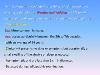 Variant of lateral periodontal cyst is Botyroid odontogenic cyst
which was described by Weather and Waldron in 1973 for the
multilocular radiographic appearance of lateral periodontal cyst
Clinical features
Sex: More common in males.
Age: occurs particularly between the 5th to 7th decades.
with an average of 54 years.
Clinically it presents no signs or symptoms but occasionally a
small swelling of the gingiva or alveolar mucosa.
Asymptomatic and are less than 1 cm in diameter.
Detected during radiographic examination.
 