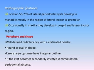 Radiographic features
Location 50-75% of lateral periodontal cysts develop in
mandible,mostly in the region of lateral incisor to premolar.
 Occasionally in maxilla they develop in cuspid and lateral incisor
region.
Periphery and shape
•Well defined radiolucency with a corticated border.
• Round or oval in shape.
•Rarely large cyst may have irregular outline.
• If the cyst becomes secondarily infected it mimics lateral
periodontal abscess.
 