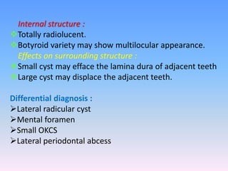 Internal structure :
Totally radiolucent.
Botyroid variety may show multilocular appearance.
Effects on surrounding structure :
Small cyst may efface the lamina dura of adjacent teeth
Large cyst may displace the adjacent teeth.
Differential diagnosis :
Lateral radicular cyst
Mental foramen
Small OKCS
Lateral periodontal abcess
 
