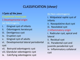 CLASSIFICATION (shear)
I Cysts of the jaws
A Epithelial-lined cysts
1 Developmental origin
(a) Odontogenic
i. Gingival cyst of infants
ii. Odontogenic keratocyst
iii. Dentigerous cyst
iv. Eruption cyst
v. Gingival cyst of adults
vi. Developmental lateral periodontal
cyst
vii. Botryoid odontogenic cyst
viii. Glandular odontogenic cyst
ix. Calcifying odontogenic cyst
(b) Non-odontogenic
i. Midpalatal raphé cyst of
infants
ii. Nasopalatine duct cyst
iii. Nasolabial cyst
2 Inflammatory origin
i. Radicular cyst, apical and
lateral
ii. Residual cyst
iii. Paradental cyst and
juvenile paradental cyst
iv. Inflammatory collateral
cyst
 